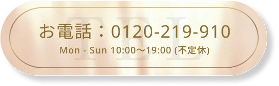 お電話：0120-219-910 Mon-Sun 10:00～19:00 (不定休)